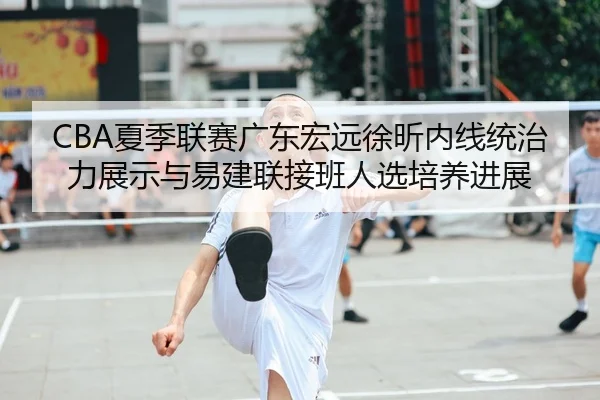 CBA夏季联赛广东宏远徐昕内线统治力展示与易建联接班人选培养进展